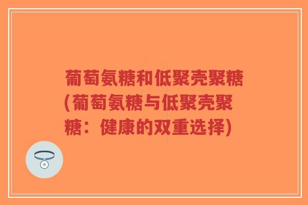 葡萄氨糖和低聚壳聚糖(葡萄氨糖与低聚壳聚糖:健康的双重选择) 葡萄氨糖和低聚壳聚糖(葡萄氨糖与低聚壳聚糖:健康的双重选择)