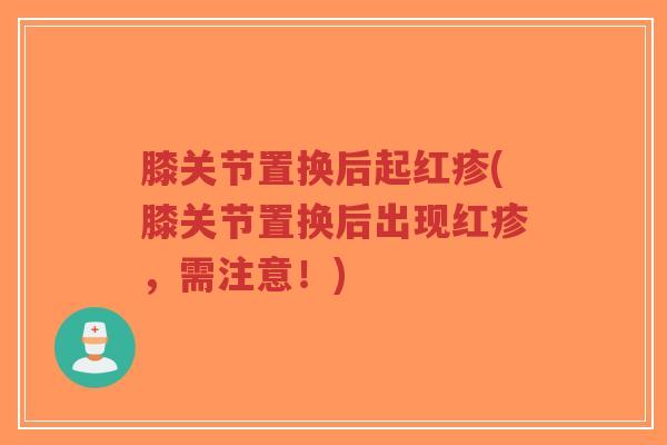 膝关节置换后起红疹(膝关节置换后出现红疹，需注意！)