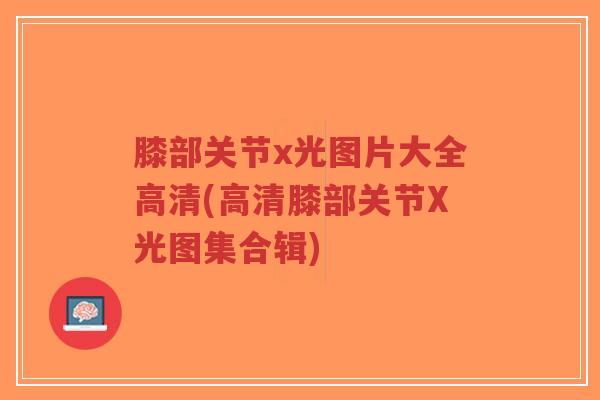 膝部关节x光图片大全高清(高清膝部关节X光图集合辑)