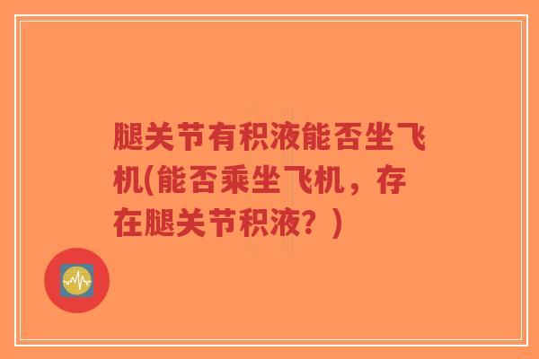 腿关节有积液能否坐飞机(能否乘坐飞机，存在腿关节积液？)
