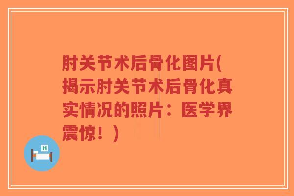 肘关节术后骨化图片(揭示肘关节术后骨化真实情况的照片:医学界震惊!) 肘关节术后骨化图片(揭示肘关节术后骨化真实情况的照片:医学界震惊!)