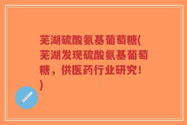 芜湖硫酸氨基葡萄糖(芜湖发现硫酸氨基葡萄糖，供医药行业研究！)