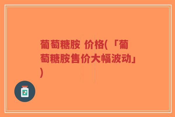 葡萄糖胺 价格(「葡萄糖胺售价大幅波动」)