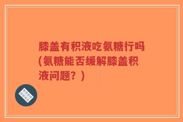 膝盖有积液吃氨糖行吗(氨糖能否缓解膝盖积液问题？)