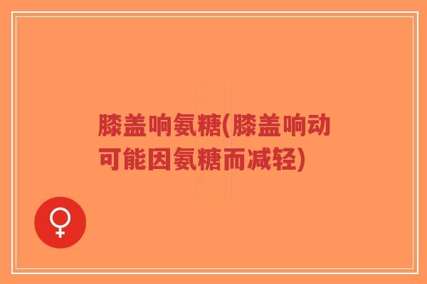 膝盖响氨糖(膝盖响动可能因氨糖而减轻) 膝盖响氨糖(膝盖响动可能因氨糖而减轻)