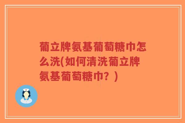 葡立牌氨基葡萄糖巾怎么洗(如何清洗葡立牌氨基葡萄糖巾?) 葡立牌氨基葡萄糖巾怎么洗(如何清洗葡立牌氨基葡萄糖巾?)