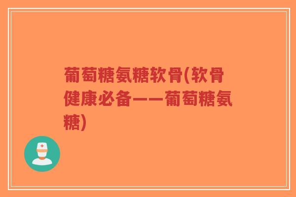 葡萄糖氨糖软骨(软骨健康必备——葡萄糖氨糖) 葡萄糖氨糖软骨(软骨健康必备——葡萄糖氨糖)