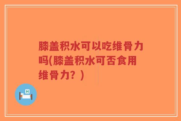 膝盖积水可以吃维骨力吗(膝盖积水可否食用维骨力?) 膝盖积水可以吃维骨力吗(膝盖积水可否食用维骨力?)