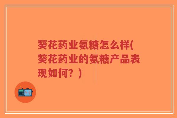 葵花药业氨糖怎么样(葵花药业的氨糖产品表现如何?) 葵花药业氨糖怎么样(葵花药业的氨糖产品表现如何?)