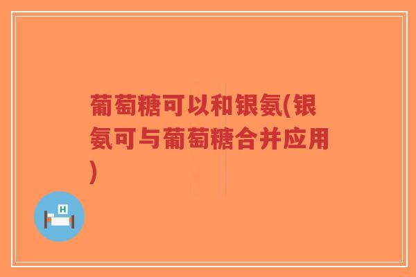 葡萄糖可以和银氨(银氨可与葡萄糖合并应用) 葡萄糖可以和银氨(银氨可与葡萄糖合并应用)