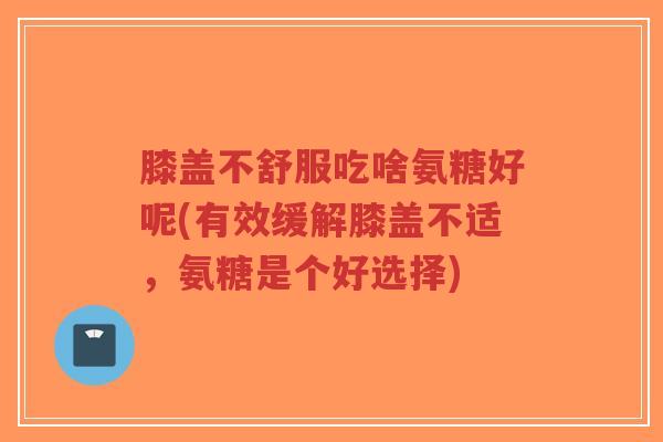 膝盖不舒服吃啥氨糖好呢(有效缓解膝盖不适，氨糖是个好选择)