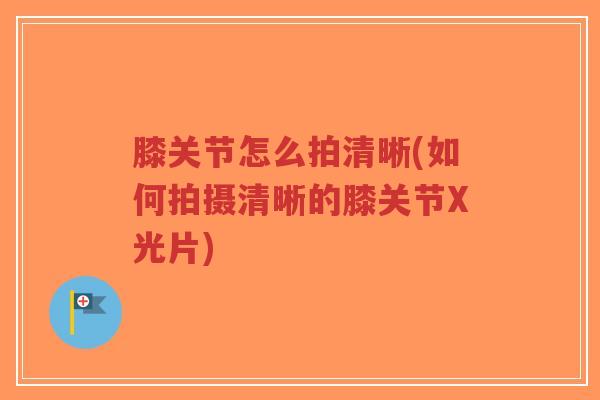 膝关节怎么拍清晰(如何拍摄清晰的膝关节X光片) 膝关节怎么拍清晰(如何拍摄清晰的膝关节X光片)