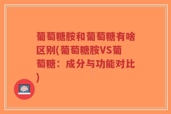 葡萄糖胺和葡萄糖有啥区别(葡萄糖胺VS葡萄糖：成分与功能对比)