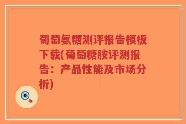 葡萄氨糖测评报告模板下载(葡萄糖胺评测报告：产品性能及市场分析)