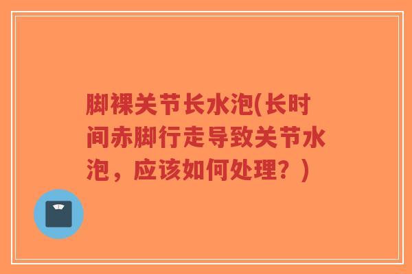 脚裸关节长水泡(长时间赤脚行走导致关节水泡，应该如何处理？)