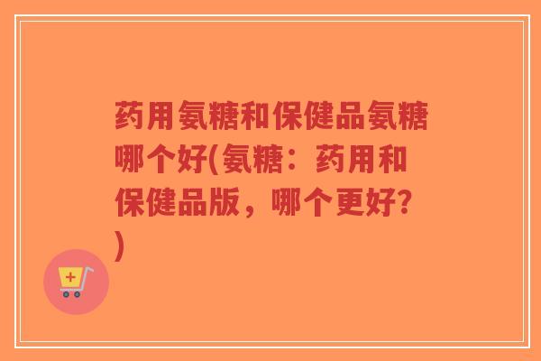 药用氨糖和保健品氨糖哪个好(氨糖：药用和保健品版，哪个更好？)