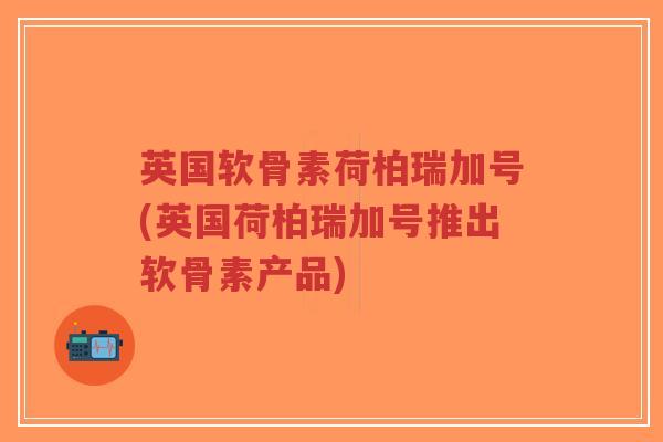 英国软骨素荷柏瑞加号(英国荷柏瑞加号推出软骨素产品)