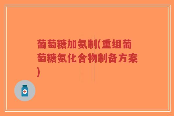 葡萄糖加氨制(重组葡萄糖氨化合物制备方案)