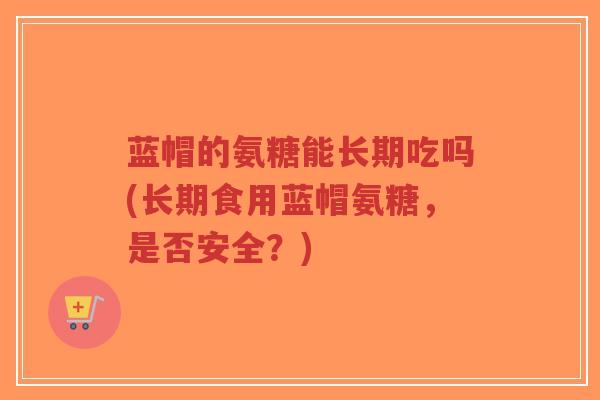蓝帽的氨糖能长期吃吗(长期食用蓝帽氨糖，是否安全？)
