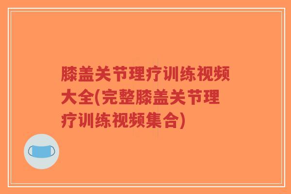 膝盖关节理疗训练视频大全(完整膝盖关节理疗训练视频集合)