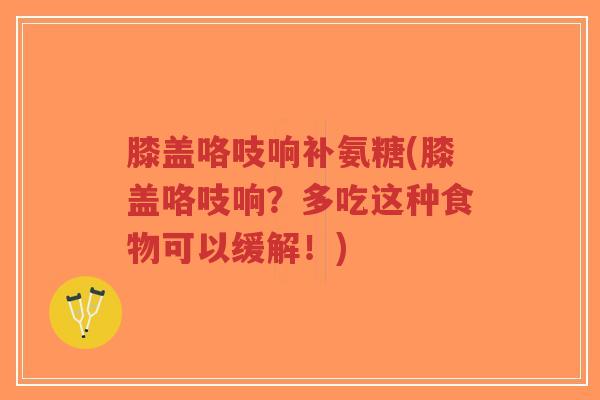 膝盖咯吱响补氨糖(膝盖咯吱响?多吃这种食物可以缓解!) 膝盖咯吱响补氨糖(膝盖咯吱响?多吃这种食物可以缓解!)