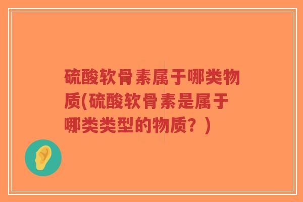 硫酸软骨素属于哪类物质(硫酸软骨素是属于哪类类型的物质?) 硫酸软骨素属于哪类物质(硫酸软骨素是属于哪类类型的物质?)
