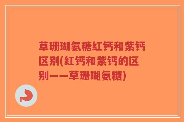草珊瑚氨糖红钙和紫钙区别(红钙和紫钙的区别——草珊瑚氨糖) 草珊瑚氨糖红钙和紫钙区别(红钙和紫钙的区别——草珊瑚氨糖)