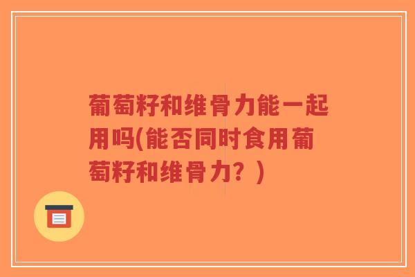 葡萄籽和维骨力能一起用吗(能否同时食用葡萄籽和维骨力?) 葡萄籽和维骨力能一起用吗(能否同时食用葡萄籽和维骨力?)