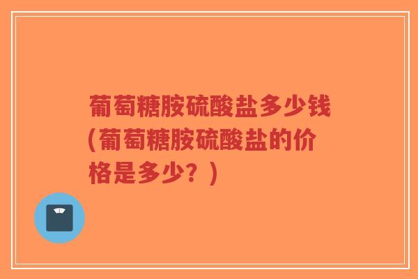 葡萄糖胺硫酸盐多少钱(葡萄糖胺硫酸盐的价格是多少？)