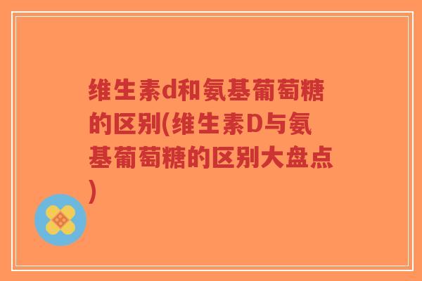维生素d和氨基葡萄糖的区别(维生素D与氨基葡萄糖的区别大盘点)