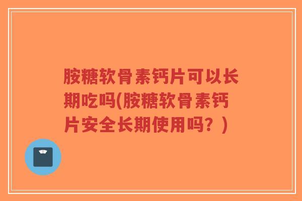 胺糖软骨素钙片可以长期吃吗(胺糖软骨素钙片安全长期使用吗?) 胺糖软骨素钙片可以长期吃吗(胺糖软骨素钙片安全长期使用吗?)