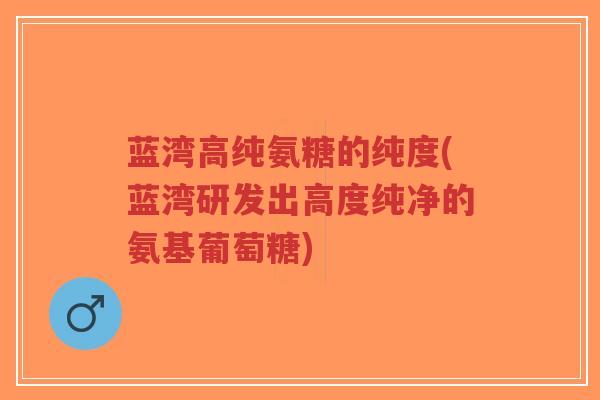 蓝湾高纯氨糖的纯度(蓝湾研发出高度纯净的氨基葡萄糖) 蓝湾高纯氨糖的纯度(蓝湾研发出高度纯净的氨基葡萄糖)