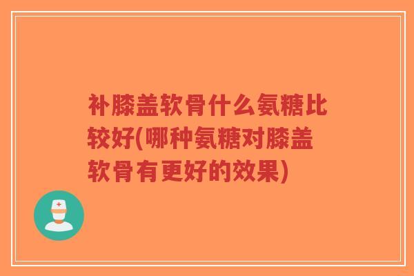 补膝盖软骨什么氨糖比较好(哪种氨糖对膝盖软骨有更好的效果) 补膝盖软骨什么氨糖比较好(哪种氨糖对膝盖软骨有更好的效果)