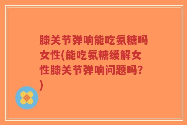 膝关节弹响能吃氨糖吗女性(能吃氨糖缓解女性膝关节弹响问题吗？)