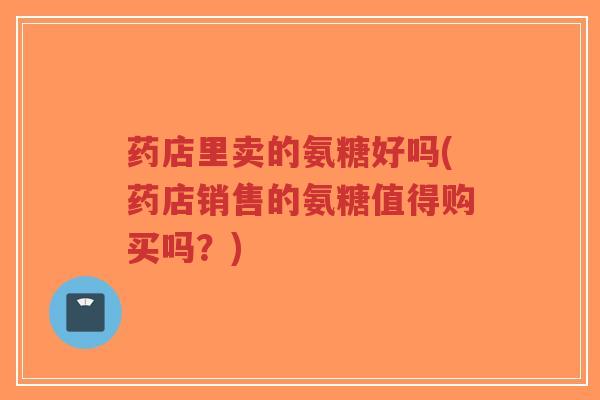 药店里卖的氨糖好吗(药店销售的氨糖值得购买吗？)