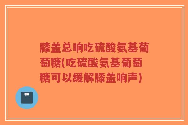 膝盖总响吃硫酸氨基葡萄糖(吃硫酸氨基葡萄糖可以缓解膝盖响声)