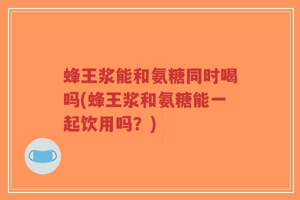 蜂王浆能和氨糖同时喝吗(蜂王浆和氨糖能一起饮用吗？)