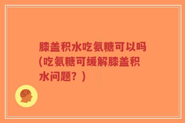 膝盖积水吃氨糖可以吗(吃氨糖可缓解膝盖积水问题？)