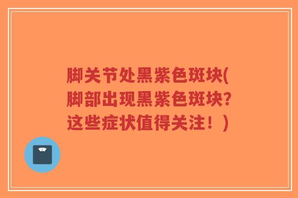 脚关节处黑紫色斑块(脚部出现黑紫色斑块?这些症状值得关注!) 脚关节处黑紫色斑块(脚部出现黑紫色斑块?这些症状值得关注!)