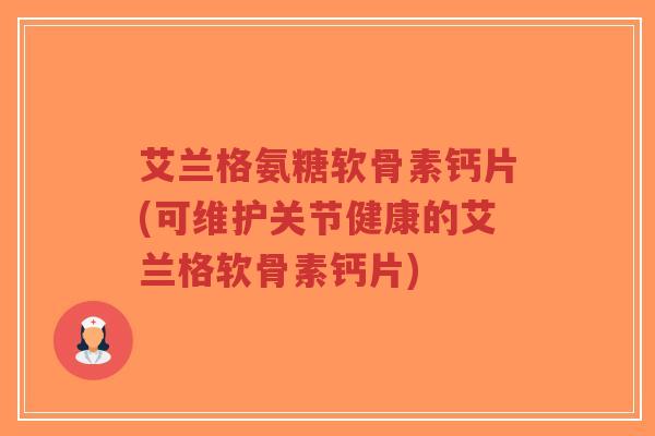 艾兰格氨糖软骨素钙片(可维护关节健康的艾兰格软骨素钙片)