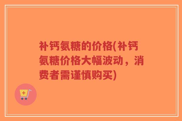 补钙氨糖的价格(补钙氨糖价格大幅波动,消费者需谨慎购买) 补钙氨糖的价格(补钙氨糖价格大幅波动,消费者需谨慎购买)