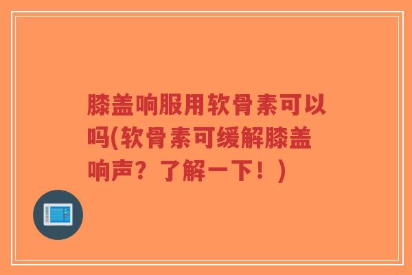 膝盖响服用软骨素可以吗(软骨素可缓解膝盖响声？了解一下！)