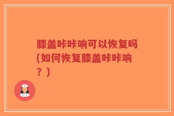 膝盖咔咔响可以恢复吗(如何恢复膝盖咔咔响？)