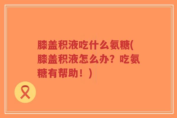 膝盖积液吃什么氨糖(膝盖积液怎么办?吃氨糖有帮助!) 膝盖积液吃什么氨糖(膝盖积液怎么办?吃氨糖有帮助!)