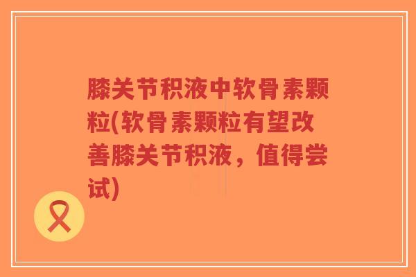 膝关节积液中软骨素颗粒(软骨素颗粒有望改善膝关节积液,值得尝试) 膝关节积液中软骨素颗粒(软骨素颗粒有望改善膝关节积液,值得尝试)