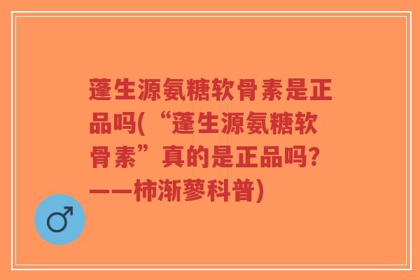 蓬生源氨糖软骨素是正品吗(“蓬生源氨糖软骨素”真的是正品吗?——柿渐蓼科普) 蓬生源氨糖软骨素是正品吗(“蓬生源氨糖软骨素”真的是正品吗?——柿渐蓼科普)