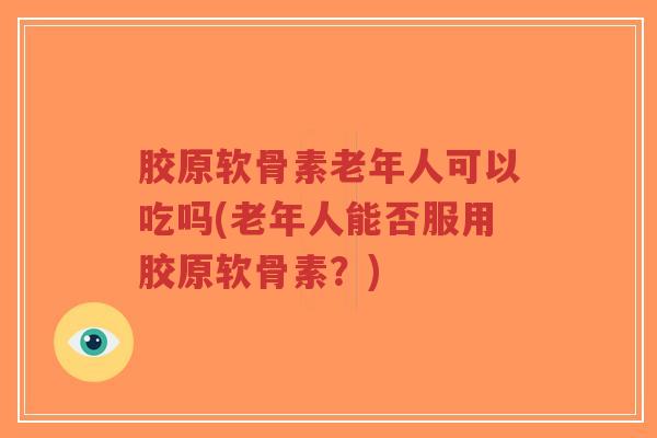 胶原软骨素老年人可以吃吗(老年人能否服用胶原软骨素？)