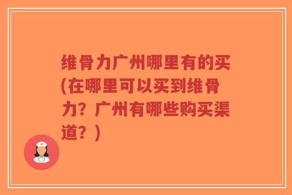 维骨力广州哪里有的买(在哪里可以买到维骨力？广州有哪些购买渠道？)