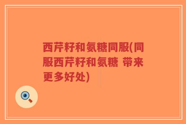 西芹籽和氨糖同服(同服西芹籽和氨糖 带来更多好处)