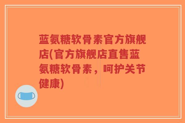 蓝氨糖软骨素官方旗舰店(官方旗舰店直售蓝氨糖软骨素，呵护关节健康)